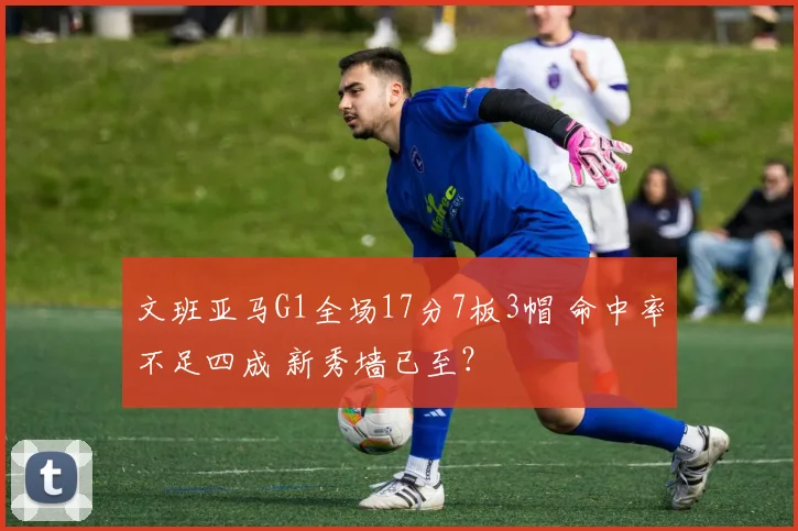 文班亚马G1全场17分7板3帽 命中率不足四成 新秀墙已至？