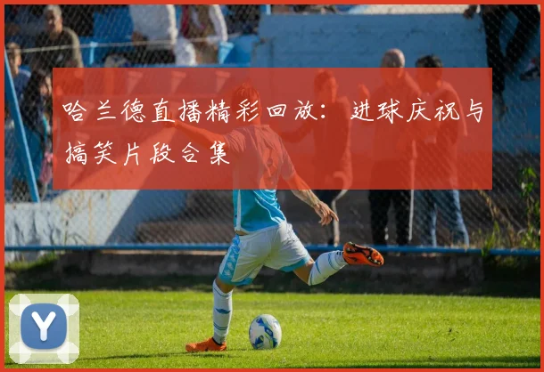 哈兰德直播精彩回放：进球庆祝与搞笑片段合集