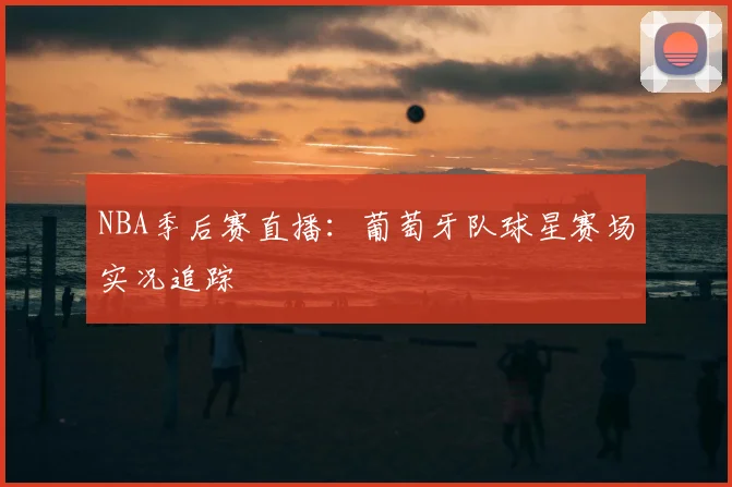 NBA季后赛直播：葡萄牙队球星赛场实况追踪