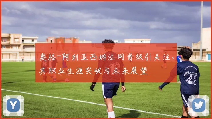 奥格-阿利亚西姆法网晋级引关注，其职业生涯突破与未来展望