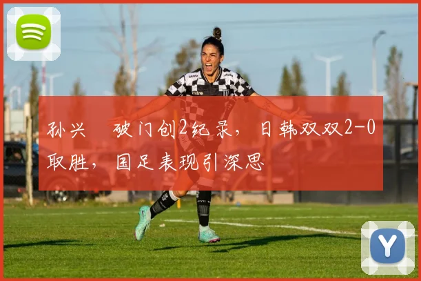 孙兴慜破门创2纪录,日韩双双2-0取胜,国足表现引深思