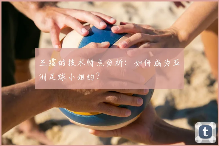 王霜的技术特点分析：如何成为亚洲足球小姐的？