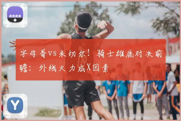 字母哥vs米切尔！骑士雄鹿对决前瞻：外线火力成X因素