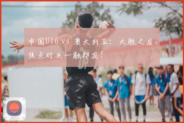 中国U16 vs 澳大利亚：大胜之后，焦点对决一触即发！
