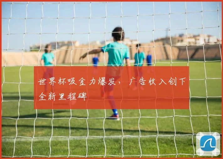 世界杯吸金力爆发,广告收入创下全新里程碑
