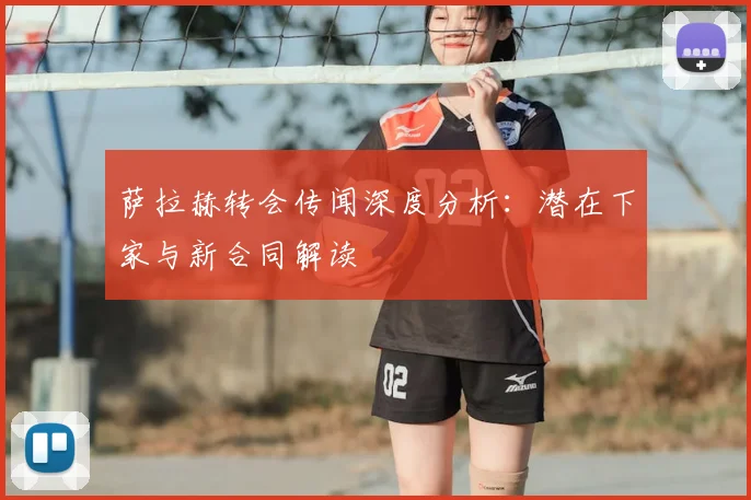 萨拉赫转会传闻深度分析：潜在下家与新合同解读