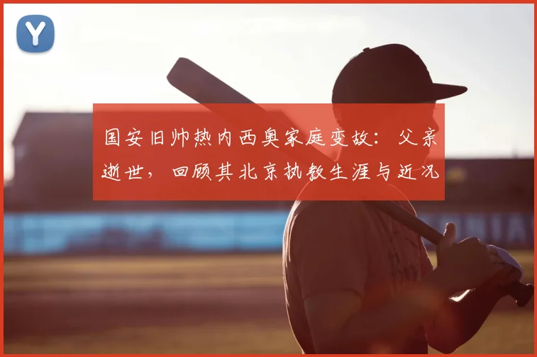 国安旧帅热内西奥家庭变故：父亲逝世，回顾其北京执教生涯与近况