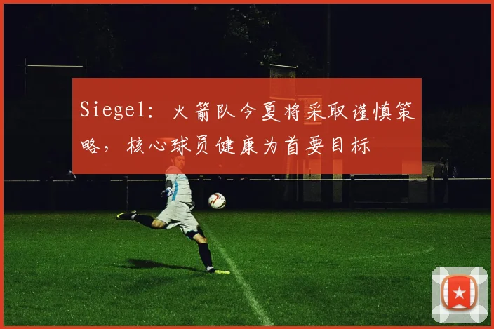 Siegel：火箭队今夏将采取谨慎策略，核心球员健康为首要目标